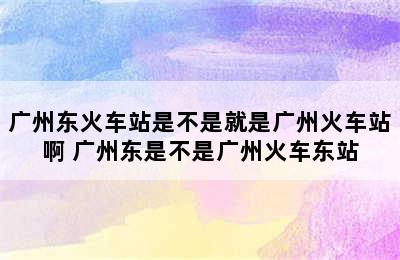 广州东火车站是不是就是广州火车站啊 广州东是不是广州火车东站